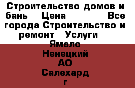Строительство домов и бань  › Цена ­ 10 000 - Все города Строительство и ремонт » Услуги   . Ямало-Ненецкий АО,Салехард г.